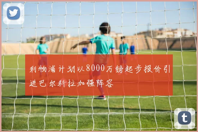 利物浦计划以8000万镑起步报价引进巴尔科拉加强阵容